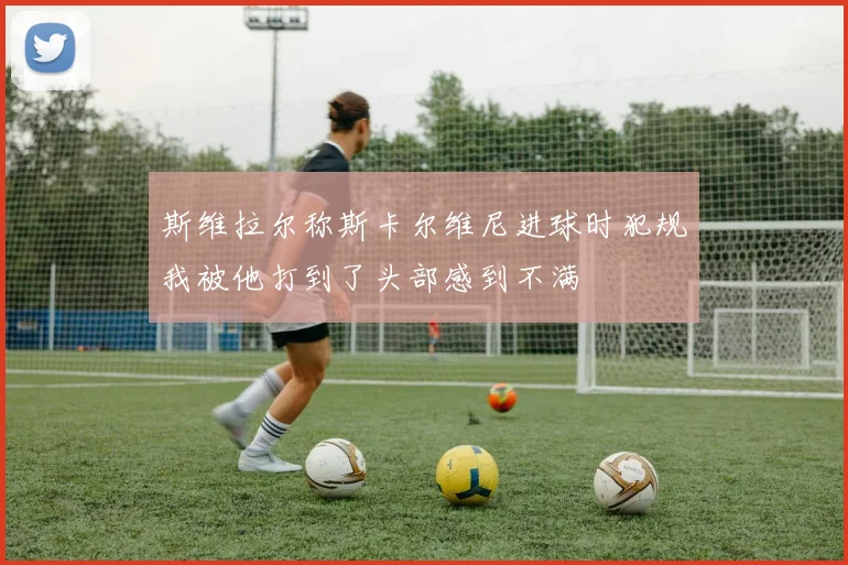 斯维拉尔称斯卡尔维尼进球时犯规我被他打到了头部感到不满