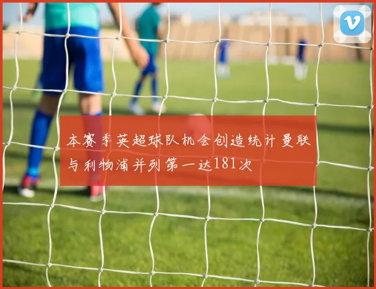 本赛季英超球队机会创造统计曼联与利物浦并列第一达181次