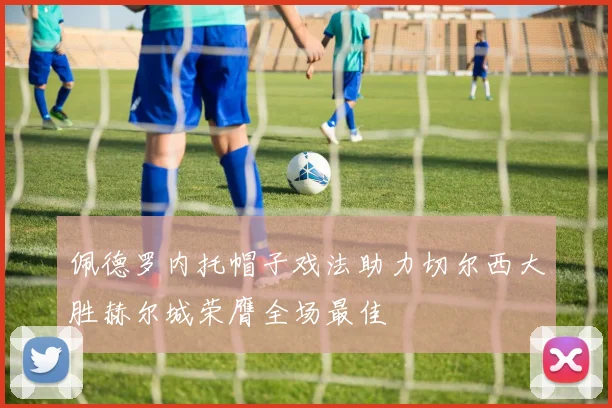 佩德罗内托帽子戏法助力切尔西大胜赫尔城荣膺全场最佳