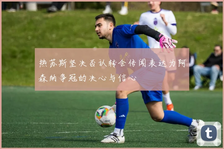 热苏斯坚决否认转会传闻表达为阿森纳争冠的决心与信心