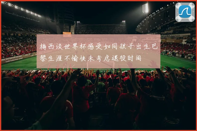 梅西谈世界杯感受如同孩子出生巴黎生涯不愉快未考虑退役时间