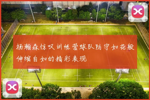 杨瀚森惊叹训练营球队防守如花般伸缩自如的精彩表现