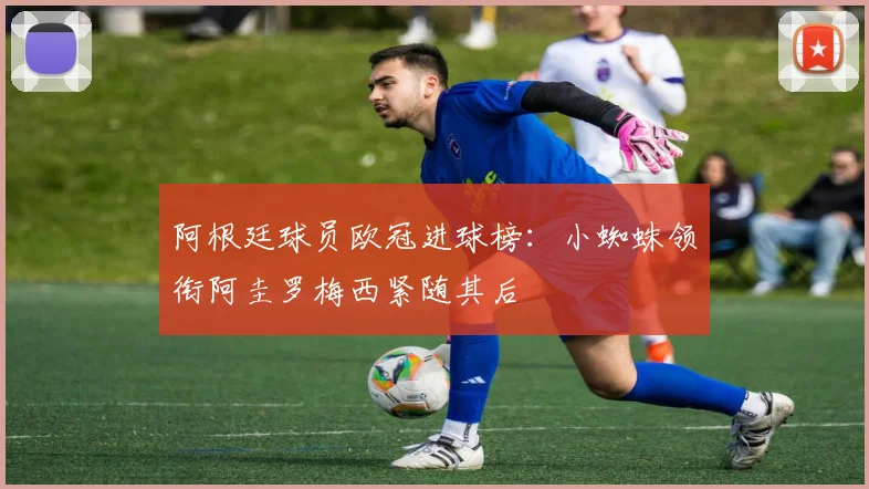 阿根廷球员欧冠进球榜：小蜘蛛领衔阿圭罗梅西紧随其后