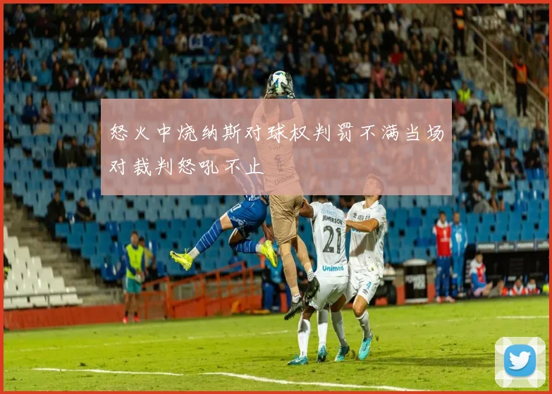 怒火中烧纳斯对球权判罚不满当场对裁判怒吼不止