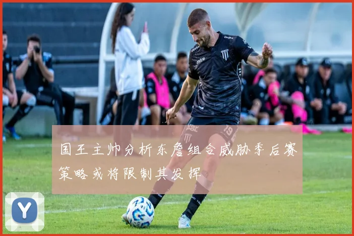 国王主帅分析东詹组合威胁季后赛策略或将限制其发挥