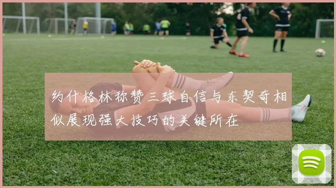 约什格林称赞三球自信与东契奇相似展现强大技巧的关键所在