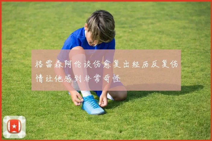 格雷森阿伦谈伤愈复出经历反复伤情让他感到非常奇怪