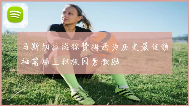 马斯切拉诺称赞梅西为历史最佳领袖需场上积极因素激励