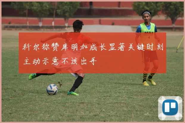 科尔称赞库明加成长显著关键时刻主动示意不该出手