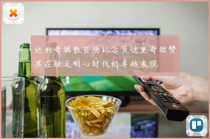 达利奇执教百场纪念莫德里奇称赞其在缺乏耐心时代的卓越表现