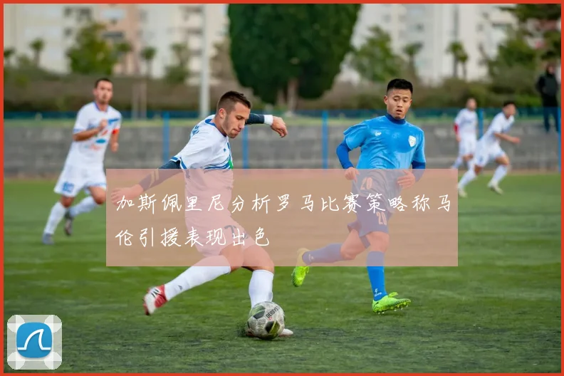 加斯佩里尼分析罗马比赛策略称马伦引援表现出色