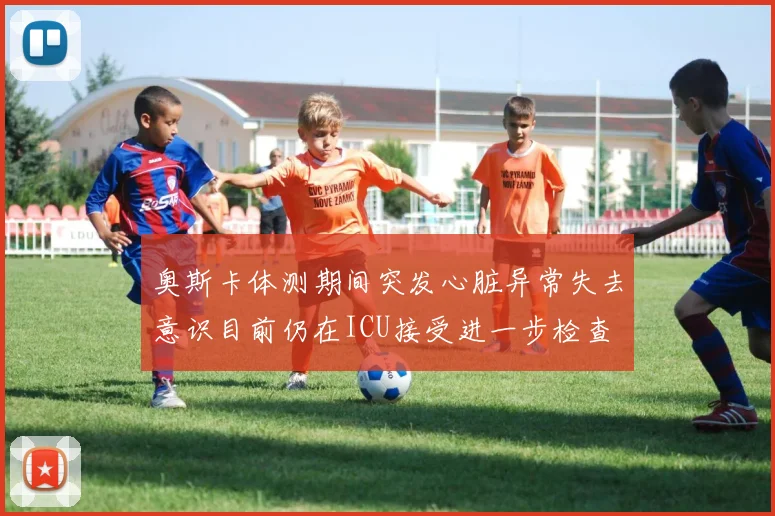 奥斯卡体测期间突发心脏异常失去意识目前仍在ICU接受进一步检查