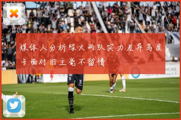 媒体人分析绿火两队实力差异乌度卡面对旧主毫不留情