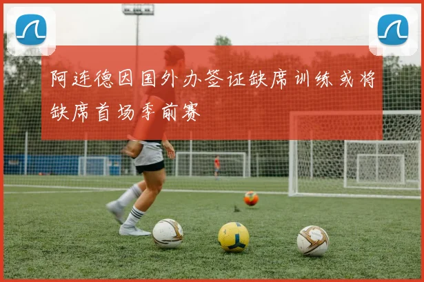 阿连德因国外办签证缺席训练或将缺席首场季前赛