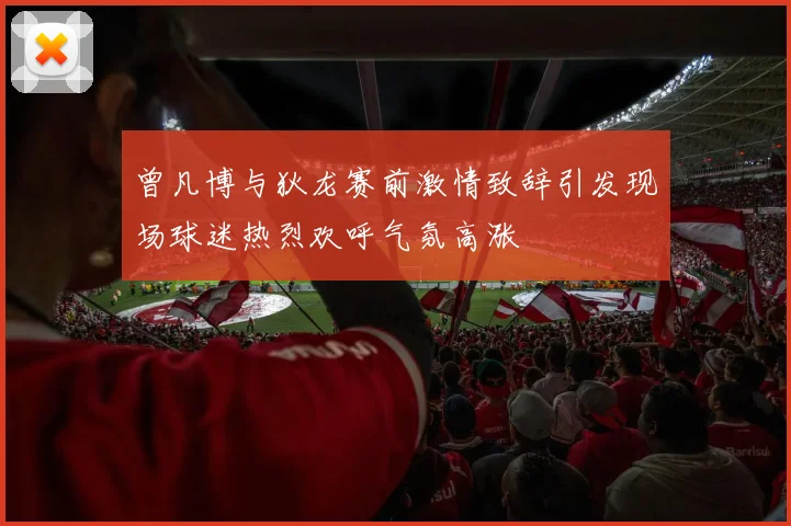 曾凡博与狄龙赛前激情致辞引发现场球迷热烈欢呼气氛高涨