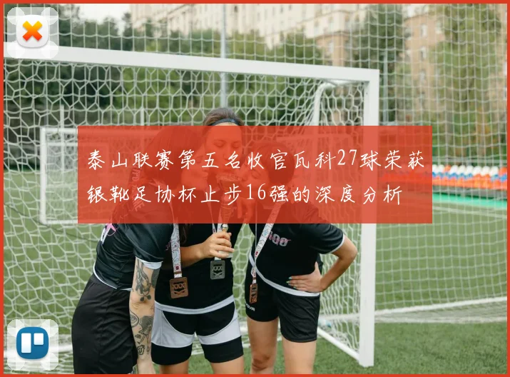 泰山联赛第五名收官瓦科27球荣获银靴足协杯止步16强的深度分析